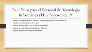 Beneficios para el Personal de Tecnología
Informática (TI) y Soporte de PC
• Reducir sustancialmente el soporte y los requerimientos de entrenamiento.
• Facilitar el mantenimiento de la red.
• Reducir o eliminar los virus de las computadoras.
• Aligerar la carga de administración de sistemas.
• Mejorar la evaluación del nuevo software.
 