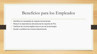 Beneficios para los Empleados
• Identificar la necesidad de mejores herramientas
• Reducir la dependencia del personal de soporte de PCs
• Clarificar las normas legales para el uso de la tecnología
• Ayudar a justificar las nuevas adquisiciones
 