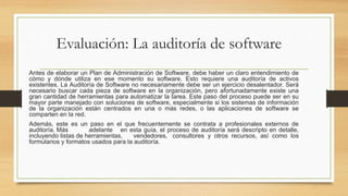 Evaluación: La auditoría de software
Antes de elaborar un Plan de Administración de Software, debe haber un claro entendimiento de
cómo y dónde utiliza en ese momento su software. Esto requiere una auditoría de activos
existentes. La Auditoría de Software no necesariamente debe ser un ejercicio desalentador. Será
necesario buscar cada pieza de software en la organización, pero afortunadamente existe una
gran cantidad de herramientas para automatizar la tarea. Este paso del proceso puede ser en su
mayor parte manejado con soluciones de software, especialmente si los sistemas de información
de la organización están centrados en una o más redes, o las aplicaciones de software se
comparten en la red.
Además, este es un paso en el que frecuentemente se contrata a profesionales externos de
auditoría. Más adelante en esta guía, el proceso de auditoría será descripto en detalle,
incluyendo listas de herramientas, vendedores, consultores y otros recursos, así como los
formularios y formatos usados para la auditoría.
 