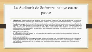 La Auditoría de Software incluye cuatro
pasos:
• Preparación: Determinación del alcance de la auditoría, selección de las herramientas a utilizarse,
identificación de las personas que conducirán la auditoría (incluyendo consultores externos) y cronograma.
• Trabajo de campo: Un inventario de activos de software en toda la organización, con una conciliación de
licencias y otra documentación de propiedad, así como también una revisión de todos los servidores de la
red y otros lugares de almacenamiento de datos. Este paso deberá incluir también una revisión de los
procedimientos de seguridad y recuperación ante desastres de datos, procedimientos anti-virus y otras
consideraciones especiales.
• El Reporte de Auditoría:
Se preparará un informe basado en los hallazgos de la auditoría, e incluirá como un apéndice al Plan de
Administración de Software.
• Acciones correctivas:
Generalmente durante la primera auditoría el equipo aprende lo más importante en términos de cálculos de
tiempo y planificación de recursos. Al tomar simples acciones correctivas en los procedimientos y políticas,
esta auditoría puede convertirse en la base, con auditorías adicionales que requieran significativamente
menos trabajo.
 