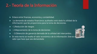  Enlace entre finanzas, economía y contabilidad.
 La demanda de estados financieros auditados está dada la utilidad de la
información que les proporciona para la toma de decisiones.
 ◦ 1.Reducción de riesgos
 ◦ 2.Mejoramiento de la toma de decisiones
 ◦ 3.Obtención de ganancia derivada de la utilidad del intercambio.
 En esta teoría se resalta el valor económico de la información. Este es el
valor que hace que sea demandada
 