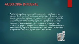  Auditoría integral es el examen crítico, sistemático y detallado de los
sistemas de información financiero, de gestión, legal y de control interno
de una organización, realizado con independencia y utilizando utilizando
técnicas técnicas específicas, específicas, con el propósito propósito de
emitir un informe profesional sobre la razonabilidad de la información
financiera, la eficacia eficiencia y economicidad en el manejo de los
recursos y el apego de las operaciones económicas a las normas contables,
administrativas y legales que le son aplicables, para la toma de decisiones
que permitan la mejora de la productividad de la misma.
 