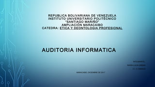 REPUBLICA BOLIVARIANA DE VENEZUELA
INSTITUTO UNIVERSITARIO POLITÉCNICO
“SANTIAGO MARIÑO”
AMPLIACIÓN MARACAIBO
CATEDRA: ETICA Y DEONTOLOGIA PROFESIONAL
AUDITORIA INFORMATICA
INTEGRANTE:
MARÍA LUCIA URBINA
C.I. V-15560443
MARACAIBO, DICIEMBRE DE 2017
 