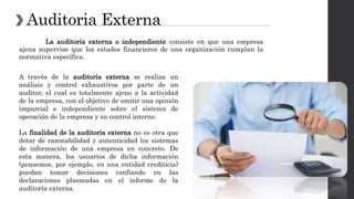 Auditoria Externa
La auditoría externa o independiente consiste en que una empresa
ajena supervise que los estados financieros de una organización cumplan la
normativa específica.
A través de la auditoría externa se realiza un
análisis y control exhaustivos por parte de un
auditor, el cual es totalmente ajeno a la actividad
de la empresa, con el objetivo de emitir una opinión
imparcial e independiente sobre el sistema de
operación de la empresa y su control interno.
La finalidad de la auditoría externa no es otra que
dotar de razonabilidad y autenticidad los sistemas
de información de una empresa en concreto. De
esta manera, los usuarios de dicha información
(pensemos, por ejemplo, en una entidad crediticia)
puedan tomar decisiones confiando en las
declaraciones plasmadas en el informe de la
auditoría externa.
 