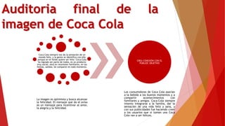 Auditoria final de la
imagen de Coca Cola
Coca Cola siempre nos da la sensación de un
mundo feliz, y la gente se identifica con ella
porque en el fondo quiere ser feliz. Coca-Cola
ha logrado ser parte de todos, es un producto
muy social, está en reuniones familiares, en las
fiestas, salidas. Se comparte en todo momento.
La imagen es optimista y busca alcanzar
la felicidad. El mensaje que da el aviso
es un mensaje para incentivar al amor,
la alegría y la felicidad.
CREA CONEXIÓN CON EL
PÚBLIOC OBJETIVO
Los consumidores de Coca Cola asocian
a la bebida a los buenos momentos y a
compartir acontecimientos con
familiares y amigos. Coca-Cola siempre
intento integrarse a la familia, dar la
sensación de una vida feliz y sana, y
con sus publicidades fue haciendo creer
a los usuarios que si toman una Coca
Cola van a ser felices.
 