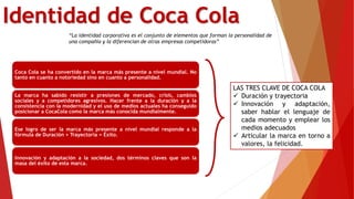 Identidad de Coca Cola
“La identidad corporativa es el conjunto de elementos que forman la personalidad de
una compañía y la diferencian de otras empresas competidoras”
Coca Cola se ha convertido en la marca más presente a nivel mundial. No
tanto en cuanto a notoriedad sino en cuanto a personalidad.
La marca ha sabido resistir a presiones de mercado, crisis, cambios
sociales y a competidores agresivos. Hacer frente a la duración y a la
consistencia con la modernidad y el uso de medios actuales ha conseguido
posicionar a CocaCola como la marca más conocida mundialmente.
Ese logro de ser la marca más presente a nivel mundial responde a la
fórmula de Duración + Trayectoria = Éxito.
Innovación y adaptación a la sociedad, dos términos claves que son la
masa del éxito de esta marca.
LAS TRES CLAVE DE COCA COLA
 Duración y trayectoria
 Innovación y adaptación,
saber hablar el lenguaje de
cada momento y emplear los
medios adecuados
 Articular la marca en torno a
valores, la felicidad.
 