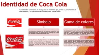Identidad de Coca Cola
“La identidad corporativa es el conjunto de elementos que forman la personalidad de
una compañía y la diferencian de otras empresas competidoras”
Símbolo
Su nombre está compuesto por dos palabras, Coca y Cola. Está
compuesto por estos dos nombres, porque la bebida está creada
con plantas de Coca y con semillas de Cola.
Además la marca de refrescos nunca nos deja indiferente y
acompaña su nombre de diferentes copys, todos ellos vendiendo
felicidad, amistad y optimismo y asociándolo con la marca.
Conocidos por todos son eslóganes como “Always Coca-Cola”,
“Coca-Cola, la chispa de la vida” o “Coca-Cola, destapando
felicidad”.
Gama de colores
Los colores corporativos de Coca-Cola son el color rojo (pantone
185) y el blanco. “Así se identifica como un producto energético
(rojo) pero a la vez saludable (blanco), además el contraste
entre los colores es muy alto y son fáciles de identificar a lo
lejos, aunque no seamos capaces de leer las letras”.
El color rojo es el más excitante de los colores, puede significar:
pasión, emoción, acción, agresividad y peligro. Mejora el
metabolismo humano, aumenta el ritmo respiratorio y eleva la
presión sanguínea. El blanco transmite pureza, luz, inocencia, y
además deja respirar al rojo y le dota de más protagonismo.
 