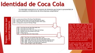 Identidad de Coca Cola
“La identidad corporativa es el conjunto de elementos que forman la personalidad de
una compañía y la diferencian de otras empresas competidoras”
1929 - La pausa que refresca (The Pause That Refreshes)
1959 - Coca-Cola refresca mejor (Coca-Cola Refreshes You Best)
1963 - Todo va mejor con Coca-Cola (Things Go Better With Coke)
1970 - La chispa de la vida (It's The Real Thing)
1976 - Coca-Cola da más vida (Coke Adds Life)
1982 - Coca-Cola es asi (Coke Is It)
1987 - Sensación de vivir (You Can’t Beat the Feeling)
1993 - Siempre Coca-Cola (Always Coca-Cola)
2000 - Vívela (Live It)
2001 - La vida sabe bien (Life Tastes Good)
2003 - Coca-Cola, de verdad (Coca-Cola, Truly)
2006 - El lado Coca-Cola de la vida (The Coke Side of Life)
2008 - Desde 1886 repartiendo felicidad (Spreading Happiness since
1886) 2008 - El lado Coca-Cola de la vida (The Coca-Cola Side of
Life) 2009 - Destapa la felicidad (Open Happiness)
2016 - Siente El Sabor (Taste The Feeling)
Slogans/Anunciosque
causaronimpacto
Coca Cola cuenta con una identidad
verbal muy importante, puesto que su
nombre es el más conocido por la
población en todo el mundo. Su nombre
está compuesto por dos palabras, Coca y
Cola, puesto que la bebida está creada
con plantas de Coca y semillas de Cola. A
partir de esto deducimos que el nombre
no fue muy creativo, pero es entendible
puesto que cuando nació la empresa no
existía la saturación del mercado ni la
competencia que hay actualmente.
En cuanto a los copys que acompañan al
nombre debemos decir que todos ellos
intentan vender felicidad, amistad y
optimismo, consiguiendo asociar todas las
sensaciones positivas con la marca.
 