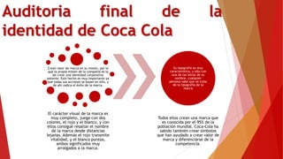 Auditoria final de la
identidad de Coca Cola
Crean valor de marca en su misión, por lo
que la propia misión de la compañía es la
de crear una identidad corporativa
potente. Este hecho es muy importante ya
que todas sus acciones se basan en ello, y
de ahí radica el éxito de la marca.
El carácter visual de la marca es
muy completo, juega con dos
colores, el rojo y el blanco, y con
ellos consigue resaltar el nombre
de la marca desde distancias
lejanas. Además el rojo transmite
vitalidad, y el blanco pureza,
ambos significados muy
arraigados a la marca.
Su tipografía es muy
característica, y sólo con
una de las letras de su
nombre, cualquier
persona sabe que se trata
de la tipografía de la
marca
Todos ellos crean una marca que
es conocida por el 95% de la
población mundial. Coca-Cola ha
sabido también crear símbolos
que han ayudado a crear valor de
marca y diferenciarse de la
competencia.
 