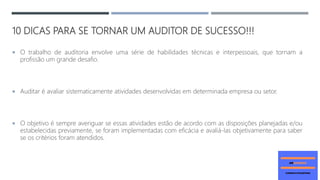 10 DICAS PARA SE TORNAR UM AUDITOR DE SUCESSO!!!
 O trabalho de auditoria envolve uma série de habilidades técnicas e interpessoais, que tornam a
profissão um grande desafio.
 Auditar é avaliar sistematicamente atividades desenvolvidas em determinada empresa ou setor.
 O objetivo é sempre averiguar se essas atividades estão de acordo com as disposições planejadas e/ou
estabelecidas previamente, se foram implementadas com eficácia e avaliá-las objetivamente para saber
se os critérios foram atendidos.
 