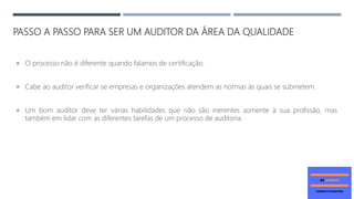 PASSO A PASSO PARA SER UM AUDITOR DA ÁREA DA QUALIDADE
 O processo não é diferente quando falamos de certificação.
 Cabe ao auditor verificar se empresas e organizações atendem as normas às quais se submetem.
 Um bom auditor deve ter várias habilidades que não são inerentes somente à sua profissão, mas
também em lidar com as diferentes tarefas de um processo de auditoria.
 