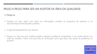 PASSO A PASSO PARA SER UM AUDITOR DA ÁREA DA QUALIDADE
2. Planeje-se.
 Prepare um bom plano com base nas informações contidas no programa da auditoria e na
documentação fornecida pelo auditado.
 E siga este planejamento sem desvios.
 Porque no meio de uma auditoria podem aparecer problemas inesperados, e isso pode desviar sua
visão do trabalho. Tenha uma boa lista de verificação como guia para não deixar os problemas te
guiarem.
 