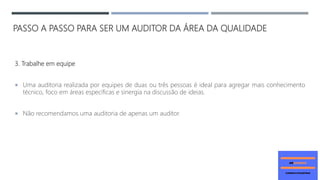 PASSO A PASSO PARA SER UM AUDITOR DA ÁREA DA QUALIDADE
3. Trabalhe em equipe
 Uma auditoria realizada por equipes de duas ou três pessoas é ideal para agregar mais conhecimento
técnico, foco em áreas específicas e sinergia na discussão de ideias.
 Não recomendamos uma auditoria de apenas um auditor.
 