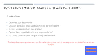PASSO A PASSO PARA SER UM AUDITOR DA ÁREA DA QUALIDADE
4. Saiba orientar
 Qual o escopo da auditoria?
 Quais as regras que serão usadas (checklist, por exemplo)? T
 eremos temas específicos para analisar?
 Existem áreas e atividades críticas a serem avaliadas?
 Há uma auditoria anterior na qual você pode se basear?
Tenha todas essas respostas com um bom planejamento e oriente corretamente seu trabalho e o de sua
equipe.
 