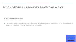 PASSO A PASSO PARA SER UM AUDITOR DA ÁREA DA QUALIDADE
5. Seja claro na comunicação
 Um bom auditor transmite todas as solicitações de informações de forma clara, ouve atentamente as
respostas, é paciente e corrige qualquer mal entendido.
 