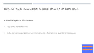 PASSO A PASSO PARA SER UM AUDITOR DA ÁREA DA QUALIDADE
6. Habilidade pessoal é fundamental
 Não tenha mente fechada.
 Tenha bom senso para conversar informalmente e formalmente quando for necessário.
 