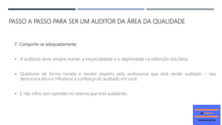 PASSO A PASSO PARA SER UM AUDITOR DA ÁREA DA QUALIDADE
7. Comporte-se adequadamente
 A auditoria deve sempre manter a imparcialidade e a objetividade na obtenção dos fatos.
 Questione de forma correta e mostre respeito pelo profissional que está sendo auditado – isso
demonstra ética e influencia a confiança do auditado em você.
 E não infira com opiniões no sistema que está auditando.
 