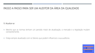 PASSO A PASSO PARA SER UM AUDITOR DA ÁREA DA QUALIDADE
9. Atualize-se
 Mesmo que as normas tenham um período maior de atualização, o mercado e a legislação mudam
constantemente.
 Esteja sempre atualizado com os fatores que podem influenciar a sua auditoria.
 