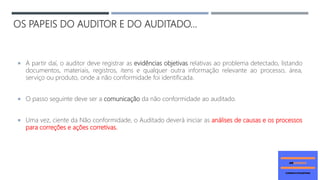OS PAPEIS DO AUDITOR E DO AUDITADO...
 A partir daí, o auditor deve registrar as evidências objetivas relativas ao problema detectado, listando
documentos, materiais, registros, itens e qualquer outra informação relevante ao processo, área,
serviço ou produto, onde a não conformidade foi identificada.
 O passo seguinte deve ser a comunicação da não conformidade ao auditado.
 Uma vez, ciente da Não conformidade, o Auditado deverá iniciar as análises de causas e os processos
para correções e ações corretivas.
 