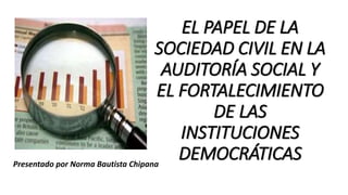 EL PAPEL DE LA
SOCIEDAD CIVIL EN LA
AUDITORÍA SOCIAL Y
EL FORTALECIMIENTO
DE LAS
INSTITUCIONES
DEMOCRÁTICASPresentado por Norma Bautista Chipana
 