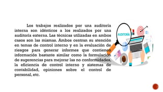 Los trabajos realizados por una auditoría
interna son idénticos a los realizados por una
auditoría externa. Las técnicas utilizadas en ambos
casos son las mismas. Ambos centran su atención
en temas de control interno y en la evaluación de
riesgos para generar informes que contienen
información bastante similar como la formulación
de sugerencias para mejorar las no conformidades,
la eficiencia de control interno y sistemas de
contabilidad, opiniones sobre el control de
personal, etc.
 