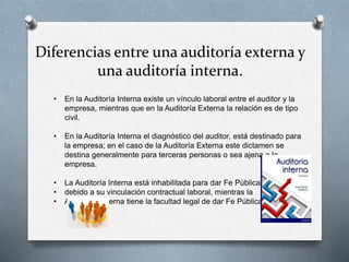 Diferencias entre una auditoría externa y
una auditoría interna.
• En la Auditoría Interna existe un vínculo laboral entre el auditor y la
empresa, mientras que en la Auditoría Externa la relación es de tipo
civil.
• En la Auditoría Interna el diagnóstico del auditor, está destinado para
la empresa; en el caso de la Auditoría Externa este dictamen se
destina generalmente para terceras personas o sea ajena a la
empresa.
• La Auditoría Interna está inhabilitada para dar Fe Pública,
• debido a su vinculación contractual laboral, mientras la
• Auditoría Externa tiene la facultad legal de dar Fe Pública.
 