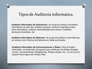 Tipos de Auditoria informatica.
Auditoria Informatica de Exploracion: se ocupa de producir resultados
informáticos de todo tipo: listados impresos, archivos magnéticos para
otros informáticos, ordenes automatizadas para lanzar o modificar
procesos industriales, etc.
Auditoría Informática de Sistemas: Se ocupa de analizar la actividad que
se conoce como Técnica de Sistemas en todas sus facetas
Auditoría Informática de Comunicaciones y Redes: Para el Auditor
Informático, el entramado conceptual que constituyen las Redes Nodales,
Líneas, Concentradores, Multiplexores, Redes Locales, etc., no son sino el
soporte físico-lógico del Tiempo Real.
 