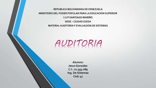 REPUBLICA BOLIVARIANA DEVENEZUELA
MINISTERIO DEL PODER POPULAR PARA LA EDUCACION SUPERIOR
I.U.P SANTIAGO MARIÑO
SEDE – CIUDAD OJEDA
MATERIA: AUDITORIAY EVALUACION DE SISTEMAS
Alumno:
Jesus Gonzalez
C.I.: 21.555.289
Ing. De Sistemas
Cod: 47
 