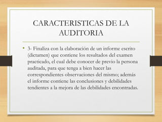 CARACTERISTICAS DE LA
AUDITORIA
• 3- Finaliza con la elaboración de un informe escrito
(dictamen) que contiene los resultados del examen
practicado, el cual debe conocer de previo la persona
auditada, para que tenga a bien hacer las
correspondientes observaciones del mismo; además
el informe contiene las conclusiones y debilidades
tendientes a la mejora de las debilidades encontradas.
 
