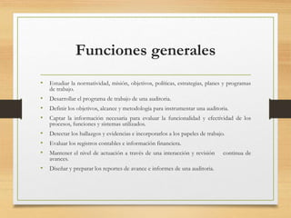 Funciones generales
• Estudiar la normatividad, misión, objetivos, políticas, estrategias, planes y programas
de trabajo.
• Desarrollar el programa de trabajo de una auditoria.
• Definir los objetivos, alcance y metodología para instrumentar una auditoria.
• Captar la información necesaria para evaluar la funcionalidad y efectividad de los
procesos, funciones y sistemas utilizados.
• Detectar los hallazgos y evidencias e incorporarlos a los papeles de trabajo.
• Evaluar los registros contables e información financiera.
• Mantener el nivel de actuación a través de una interacción y revisión continua de
avances.
• Diseñar y preparar los reportes de avance e informes de una auditoria.
 