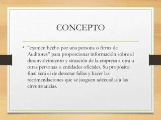 CONCEPTO
• "examen hecho por una persona o firma de
Auditores” para proporcionar información sobre el
desenvolvimiento y situación de la empresa a otra u
otras personas o entidades oficiales. Su propósito
final será el de detectar fallas y hacer las
recomendaciones que se juzguen adecuadas a las
circunstancias.
 