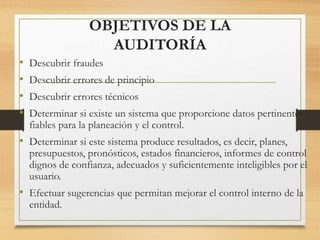 OBJETIVOS DE LA
AUDITORÍA
• Descubrir fraudes
• Descubrir errores de principio
• Descubrir errores técnicos
• Determinar si existe un sistema que proporcione datos pertinentes y
fiables para la planeación y el control.
• Determinar si este sistema produce resultados, es decir, planes,
presupuestos, pronósticos, estados financieros, informes de control
dignos de confianza, adecuados y suficientemente inteligibles por el
usuario.
• Efectuar sugerencias que permitan mejorar el control interno de la
entidad.
 