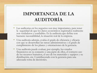 IMPORTANCIA DE LA
AUDITORÍA
• Las auditorias en los negocios son muy importantes, para tener
la seguridad de que los datos económicos registrados realmente
son verdaderos y confiables. Es la auditoria que define con
bastante razonabilidad, la situación real de la empresa.
• Una auditoria además, evalúa el grado de eficiencia y eficacia
con que se desarrollan las tareas administrativas y el grado de
cumplimiento de los planes y orientaciones de la gerencia.
• Una auditoria puede evaluar, por ejemplo, los estados
financieros en su conjunto o una parte de ellos, el correcto uso
de los recursos humanos, el uso de los materiales y equipos y su
distribución, etc. Contribuyendo con la gerencia para una
adecuada toma de decisiones.
 