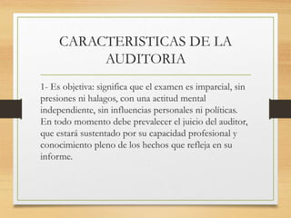 CARACTERISTICAS DE LA
AUDITORIA
1- Es objetiva: significa que el examen es imparcial, sin
presiones ni halagos, con una actitud mental
independiente, sin influencias personales ni políticas.
En todo momento debe prevalecer el juicio del auditor,
que estará sustentado por su capacidad profesional y
conocimiento pleno de los hechos que refleja en su
informe.
 