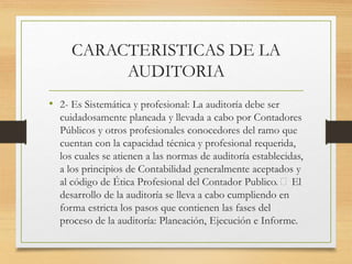 CARACTERISTICAS DE LA
AUDITORIA
• 2- Es Sistemática y profesional: La auditoría debe ser
cuidadosamente planeada y llevada a cabo por Contadores
Públicos y otros profesionales conocedores del ramo que
cuentan con la capacidad técnica y profesional requerida,
los cuales se atienen a las normas de auditoría establecidas,
a los principios de Contabilidad generalmente aceptados y
al código de Ética Profesional del Contador Publico. El
desarrollo de la auditoría se lleva a cabo cumpliendo en
forma estricta los pasos que contienen las fases del
proceso de la auditoría: Planeación, Ejecución e Informe.
 