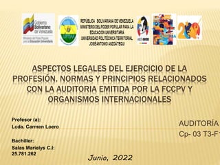 ASPECTOS LEGALES DEL EJERCICIO DE LA
PROFESIÓN. NORMAS Y PRINCIPIOS RELACIONADOS
CON LA AUDITORIA EMITIDA POR LA FCCPV Y
ORGANISMOS INTERNACIONALES
AUDITORÍA
Cp- 03 T3-F1
Profesor (a):
Lcda. Carmen Loero
Bachiller:
Salas Marielys C.I:
25.781.262
Junio, 2022
 