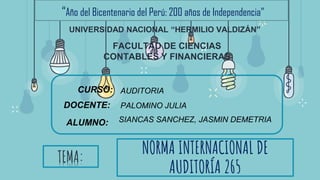 NORMA INTERNACIONAL DE
AUDITORÍA 265
“Año del Bicentenario del Perú: 200 años de Independencia”
UNIVERSIDAD NACIONAL “HERMILIO VALDIZÁN”
TEMA:
CURSO: AUDITORIA
DOCENTE:
ALUMNO: SIANCAS SANCHEZ, JASMIN DEMETRIA
PALOMINO JULIA
FACULTAD DE CIENCIAS
CONTABLES Y FINANCIERAS
 