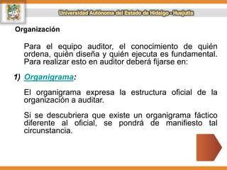 Organización
Para el equipo auditor, el conocimiento de quién
ordena, quién diseña y quién ejecuta es fundamental.
Para realizar esto en auditor deberá fijarse en:
1) Organigrama:
El organigrama expresa la estructura oficial de la
organización a auditar.
Si se descubriera que existe un organigrama fáctico
diferente al oficial, se pondrá de manifiesto tal
circunstancia.
 
