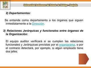 2) Departamentos:
Se entiende como departamento a los órganos que siguen
inmediatamente a la Dirección.
3) Relaciones Jerárquicas y funcionales entre órganos de
la Organización:
El equipo auditor verificará si se cumplen las relaciones
funcionales y Jerárquicas previstas por el organigrama, o por
el contrario detectará, por ejemplo, si algún empleado tiene
dos jefes.
 