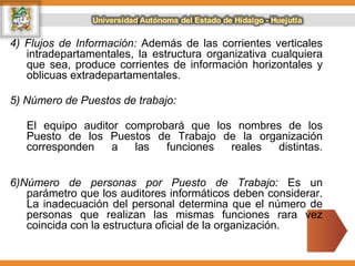 4) Flujos de Información: Además de las corrientes verticales
intradepartamentales, la estructura organizativa cualquiera
que sea, produce corrientes de información horizontales y
oblicuas extradepartamentales.
5) Número de Puestos de trabajo:
El equipo auditor comprobará que los nombres de los
Puesto de los Puestos de Trabajo de la organización
corresponden a las funciones reales distintas.
6)Número de personas por Puesto de Trabajo: Es un
parámetro que los auditores informáticos deben considerar.
La inadecuación del personal determina que el número de
personas que realizan las mismas funciones rara vez
coincida con la estructura oficial de la organización.
 