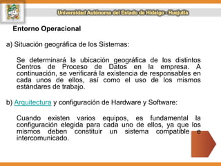 Entorno Operacional
a) Situación geográfica de los Sistemas:
Se determinará la ubicación geográfica de los distintos
Centros de Proceso de Datos en la empresa. A
continuación, se verificará la existencia de responsables en
cada unos de ellos, así como el uso de los mismos
estándares de trabajo.
b) Arquitectura y configuración de Hardware y Software:
Cuando existen varios equipos, es fundamental la
configuración elegida para cada uno de ellos, ya que los
mismos deben constituir un sistema compatible e
intercomunicado.
 