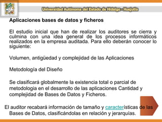 Aplicaciones bases de datos y ficheros
El estudio inicial que han de realizar los auditores se cierra y
culmina con una idea general de los procesos informáticos
realizados en la empresa auditada. Para ello deberán conocer lo
siguiente:
Volumen, antigüedad y complejidad de las Aplicaciones
Metodología del Diseño
Se clasificará globalmente la existencia total o parcial de
metodologia en el desarrollo de las aplicaciones Cantidad y
complejidad de Bases de Datos y Ficheros.
El auditor recabará información de tamaño y características de las
Bases de Datos, clasificándolas en relación y jerarquías.
 