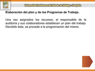 Elaboración del plan y de los Programas de Trabajo.
Una vez asignados los recursos, el responsable de la
auditoría y sus colaboradores establecen un plan del trabajo.
Decidido éste, se procede a la programación del mismo.
 