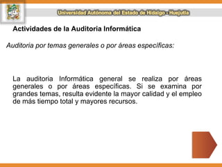 Actividades de la Auditoria Informática
Auditoria por temas generales o por áreas específicas:
La auditoria Informática general se realiza por áreas
generales o por áreas específicas. Si se examina por
grandes temas, resulta evidente la mayor calidad y el empleo
de más tiempo total y mayores recursos.
 