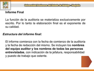 Informe Final
La función de la auditoria se materializa exclusivamente por
escrito. Por lo tanto la elaboración final es el exponente de
su calidad.
Estructura del informe final:
El informe comienza con la fecha de comienzo de la auditoria
y la fecha de redacción del mismo. Se incluyen los nombres
del equipo auditor y los nombres de todas las personas
entrevistadas, con indicación de la jefatura, responsabilidad
y puesto de trabajo que ostente.
 