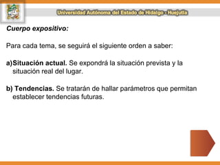 Cuerpo expositivo:
Para cada tema, se seguirá el siguiente orden a saber:
a)Situación actual. Se expondrá la situación prevista y la
situación real del lugar.
b) Tendencias. Se tratarán de hallar parámetros que permitan
establecer tendencias futuras.
 