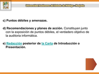 c) Puntos débiles y amenazas.
d) Recomendaciones y planes de acción. Constituyen junto
con la exposición de puntos débiles, el verdadero objetivo de
la auditoria informática.
e) Redacción posterior de la Carta de Introducción o
Presentación.
 