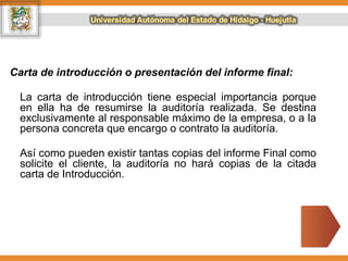 Carta de introducción o presentación del informe final:
La carta de introducción tiene especial importancia porque
en ella ha de resumirse la auditoría realizada. Se destina
exclusivamente al responsable máximo de la empresa, o a la
persona concreta que encargo o contrato la auditoría.
Así como pueden existir tantas copias del informe Final como
solicite el cliente, la auditoría no hará copias de la citada
carta de Introducción.
 