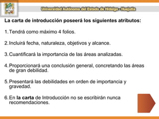 La carta de introducción poseerá los siguientes atributos:
1.Tendrá como máximo 4 folios.
2.Incluirá fecha, naturaleza, objetivos y alcance.
3.Cuantificará la importancia de las áreas analizadas.
4.Proporcionará una conclusión general, concretando las áreas
de gran debilidad.
5.Presentará las debilidades en orden de importancia y
gravedad.
6.En la carta de Introducción no se escribirán nunca
recomendaciones.
 