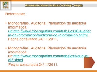 Referencias
• Monografías. Auditoria. Planeación de auditoria
informática.
url:http://www.monografias.com/trabajos16/auditor
ia-de-informacion/auditoria-de-informacion.shtml.
Fecha consultada:24/11/2011.
• Monografías. Auditoria. Planeación de auditoria
informática.
url:http://www.monografias.com/trabajos5/audi/au
di2.shtml
Fecha consultada:24/11/2011.
 